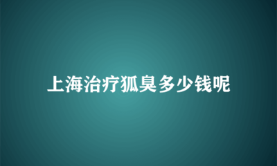 上海治疗狐臭的费用解析 价格因素与选择指南